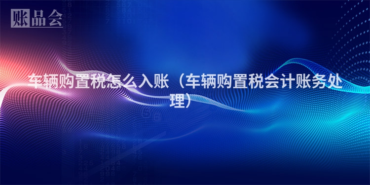 车辆购置税怎么入账（车辆购置税会计账务处理）