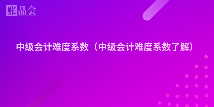 中级会计难度系数（中级会计难度系数了解）