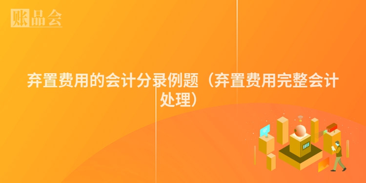 弃置费用的会计分录例题（弃置费用完整会计处理）