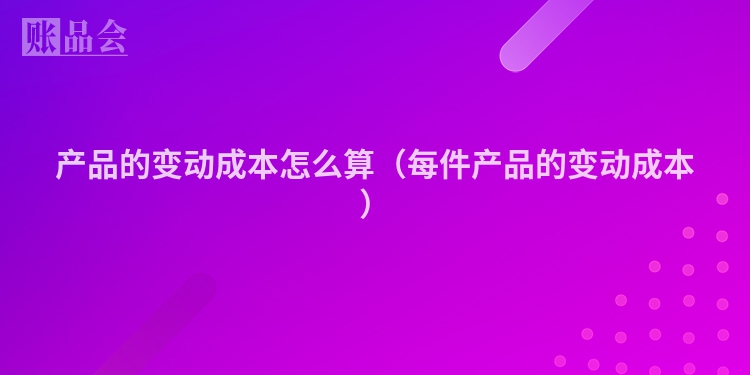 产品的变动成本怎么算（每件产品的变动成本）