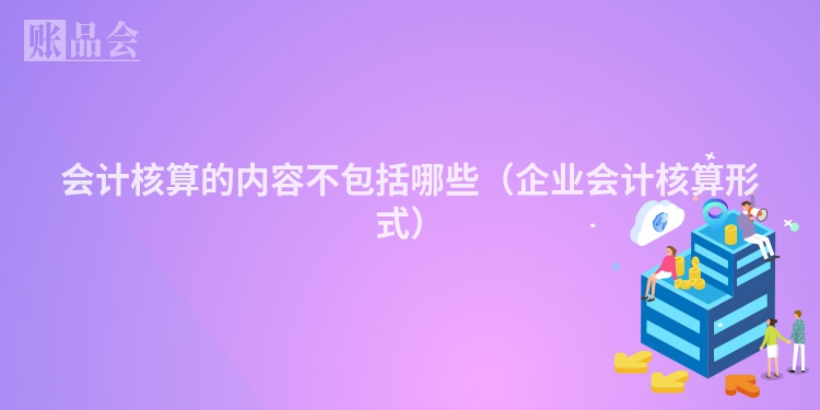 会计核算的内容不包括哪些（企业会计核算形式）