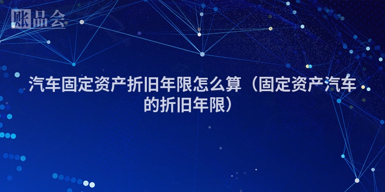 汽车固定资产折旧年限怎么算（固定资产汽车的折旧年限）