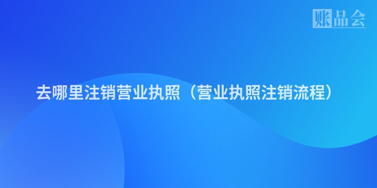 去哪里注销营业执照（营业执照注销流程）