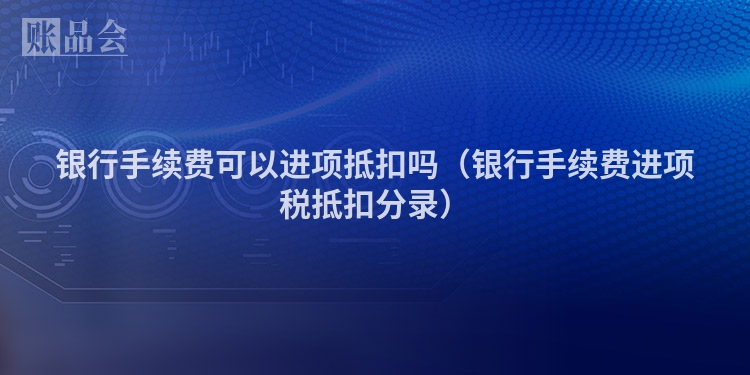 银行手续费可以进项抵扣吗（银行手续费进项税抵扣分录）