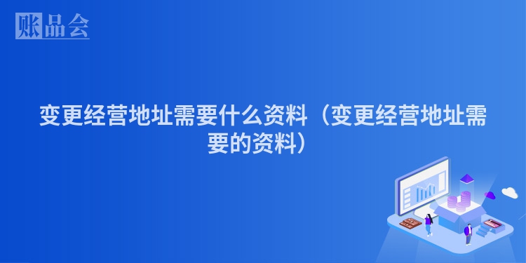 变更经营地址需要什么资料（变更经营地址需要的资料）