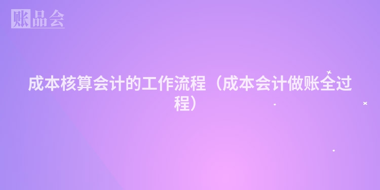 成本核算会计的工作流程（成本会计做账全过程）