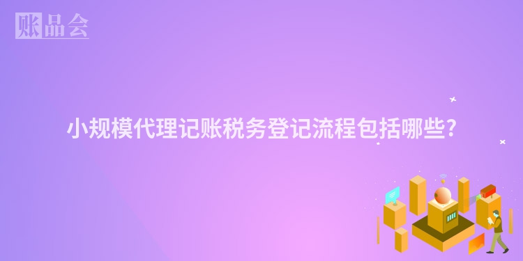 小规模代理记账税务登记流程包括哪些?