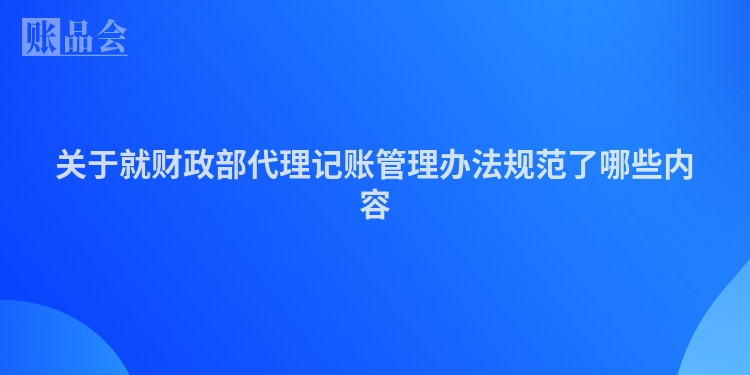 关于就财政部代理记账管理办法规范了哪些内容