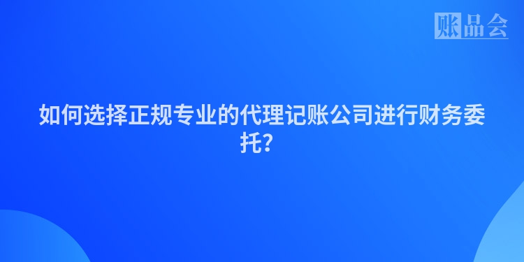 如何选择正规专业的代理记账公司进行财务委托？