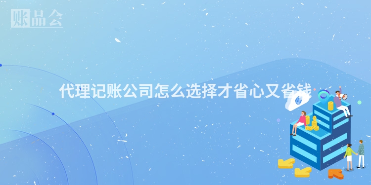 代理记账公司怎么选择才省心又省钱