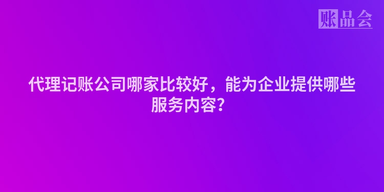 代理记账公司哪家比较好，能为企业提供哪些服务内容？