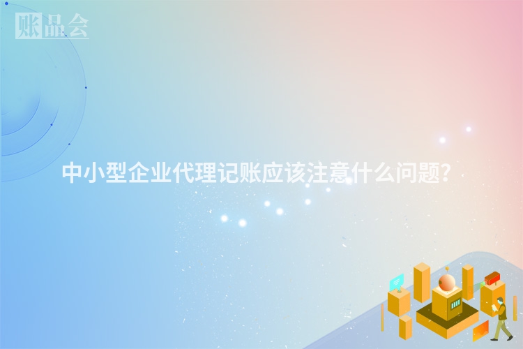 中小型企业代理记账应该注意什么问题？