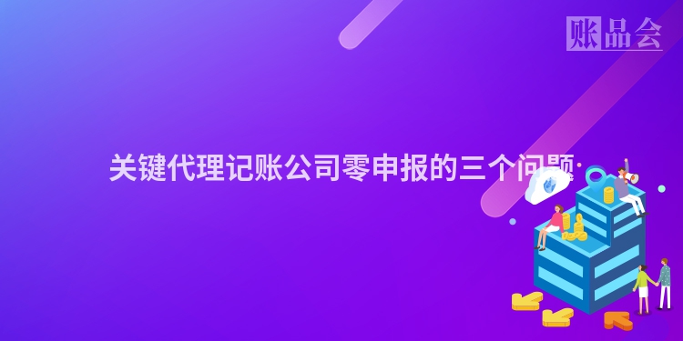 关键代理记账公司零申报的三个问题