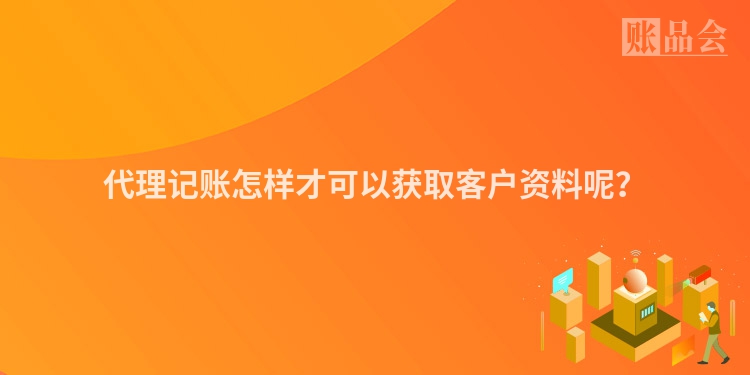 代理记账怎样才可以获取客户资料呢？