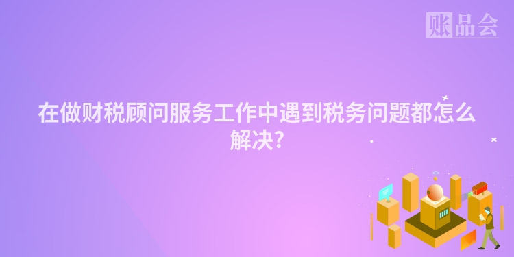 在做财税顾问服务工作中遇到税务问题都怎么解决?