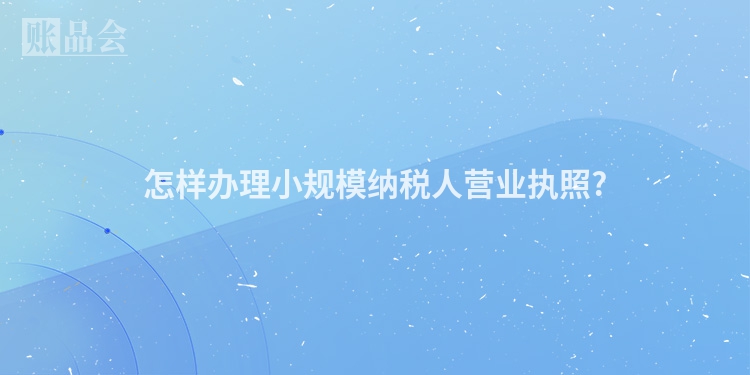 怎样办理小规模纳税人营业执照?