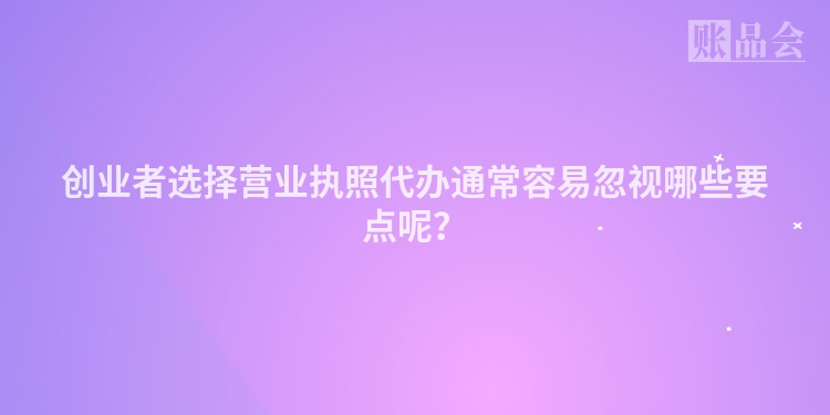 创业者选择营业执照代办通常容易忽视哪些要点呢？