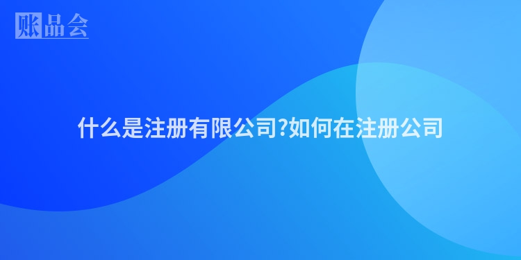 什么是注册有限公司?如何在注册公司