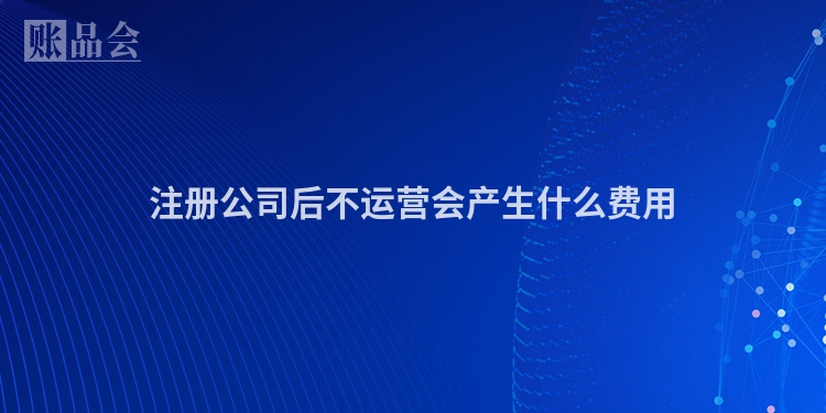 注册公司后不运营会产生什么费用
