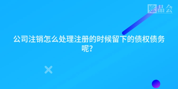 公司注销怎么处理注册的时候留下的债权债务呢？