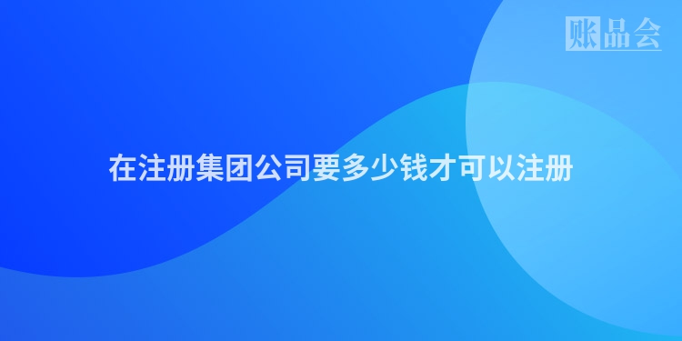 在注册集团公司要多少钱才可以注册