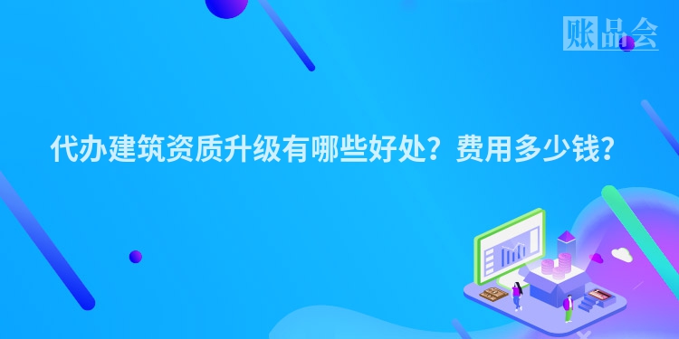 代办建筑资质升级有哪些好处？费用多少钱？