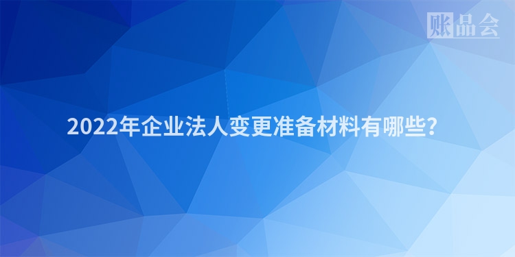 2022年企业法人变更准备材料有哪些？