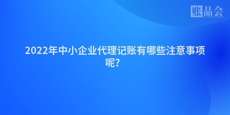 2022年中小企业代理记账有哪些注意事项呢？
