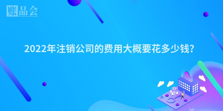 2022年注销公司的费用大概要花多少钱？