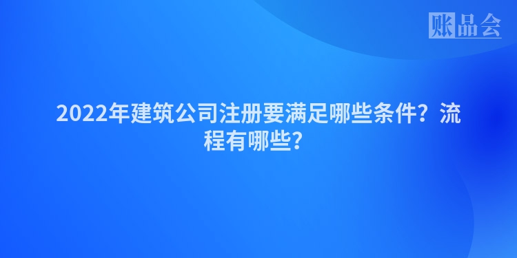 2022年建筑公司注册要满足哪些条件?流程有哪些?