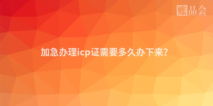 加急办理icp证需要多久办下来？