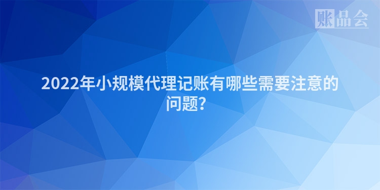 2022年小规模代理记账有哪些需要注意的问题？