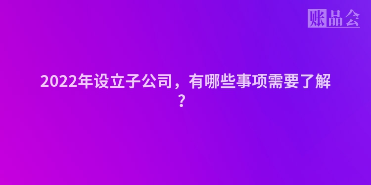 2022年设立子公司，有哪些事项需要了解？