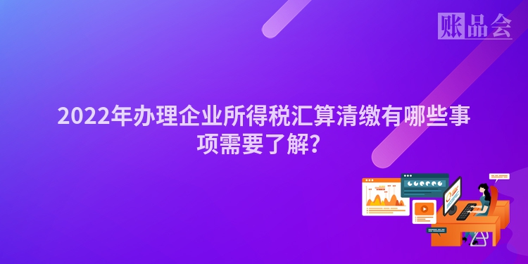 2022年办理企业所得税汇算清缴有哪些事项需要了解？