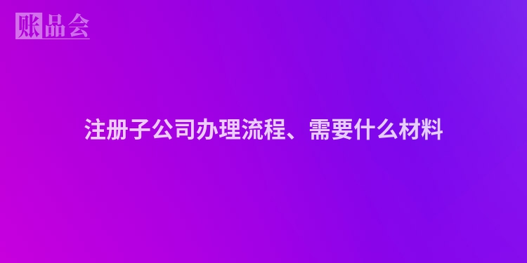 注册子公司办理流程、需要什么材料