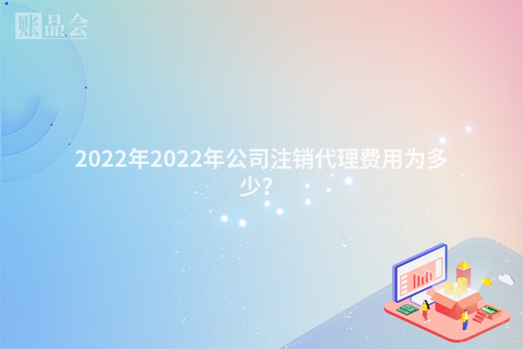 2022年2022年公司注销代理费用为多少？