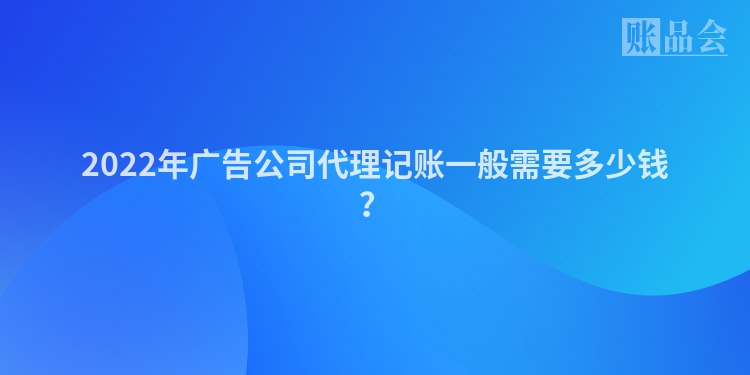 2022年广告公司代理记账一般需要多少钱？