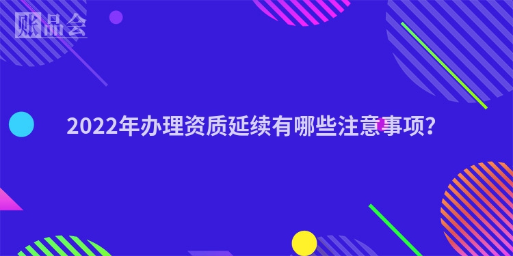 2022年办理资质延续有哪些注意事项？