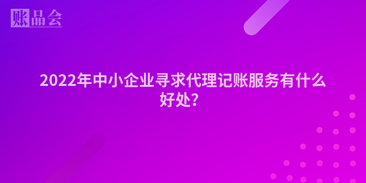 2022年中小企业寻求代理记账服务有什么好处？