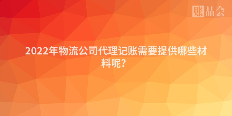 2022年物流公司代理记账需要提供哪些材料呢？