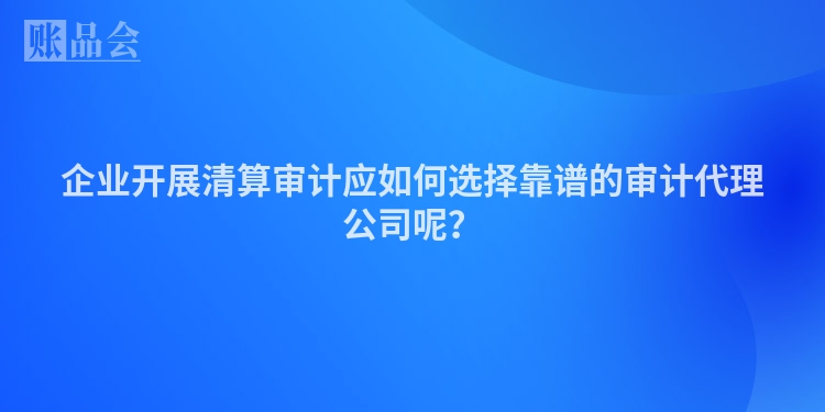 企业开展清算审计应如何选择靠谱的审计代理公司呢？