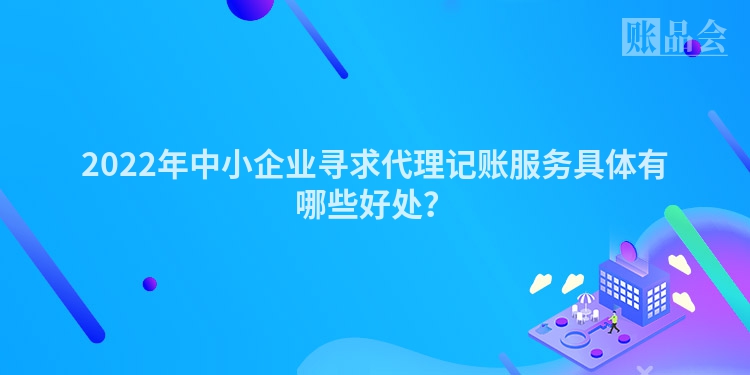 2022年中小企业寻求代理记账服务具体有哪些好处？