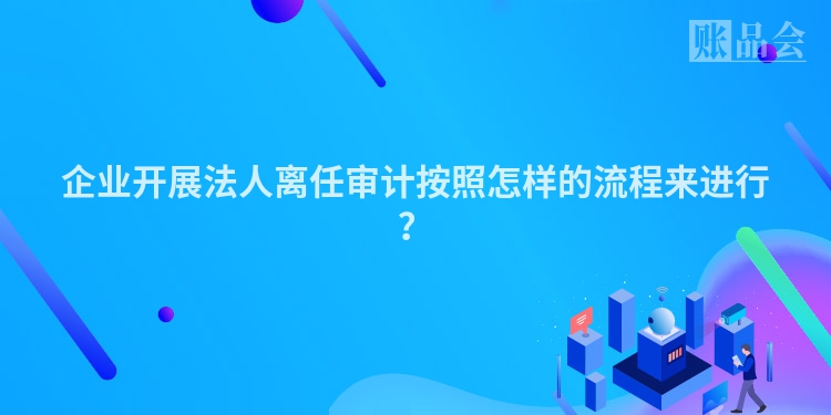 企业开展法人离任审计按照怎样的流程来进行？