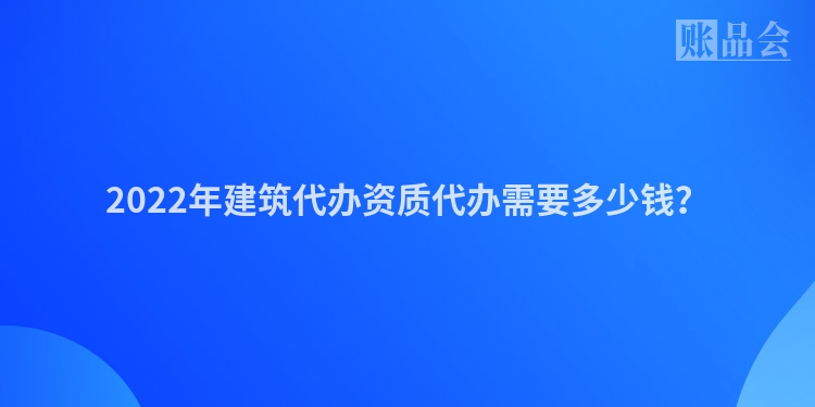 2022年建筑代办资质代办需要多少钱？