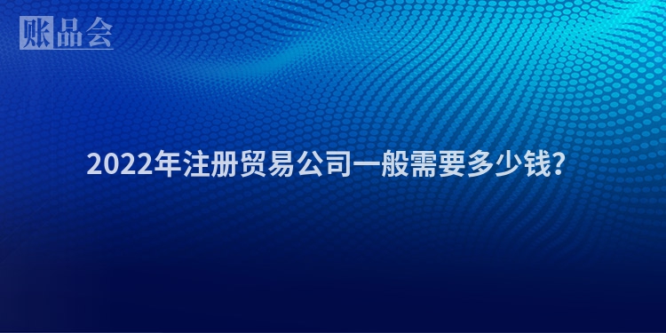 2022年注册贸易公司一般需要多少钱?