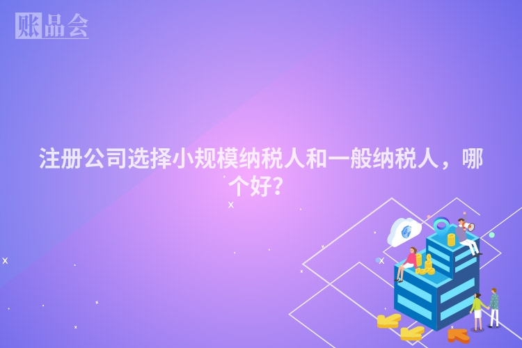注册公司选择小规模纳税人和一般纳税人，哪个好？