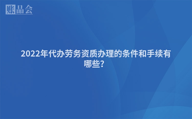 2022年代办劳务资质办理的条件和手续有哪些？