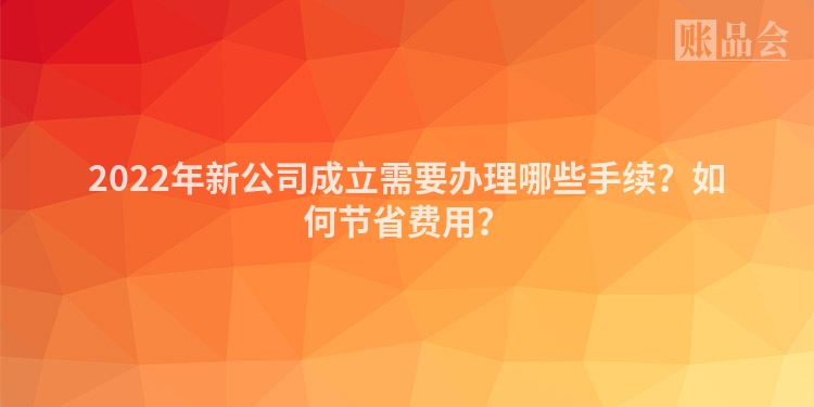2022年新公司成立需要办理哪些手续？如何节省费用？