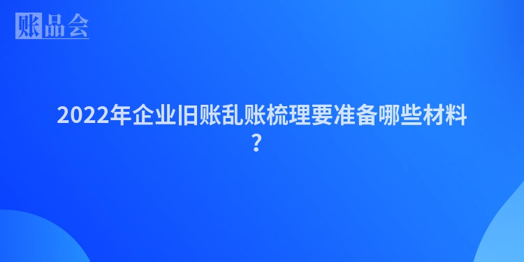2022年企业旧账乱账梳理要准备哪些材料？