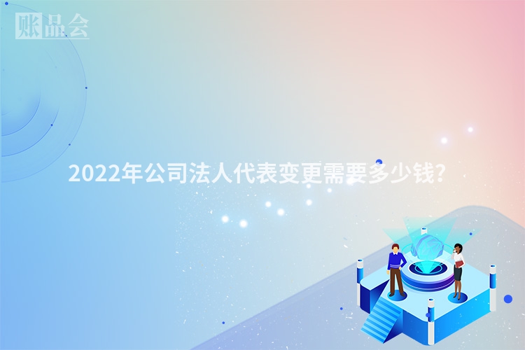 2022年公司法人代表变更需要多少钱？
